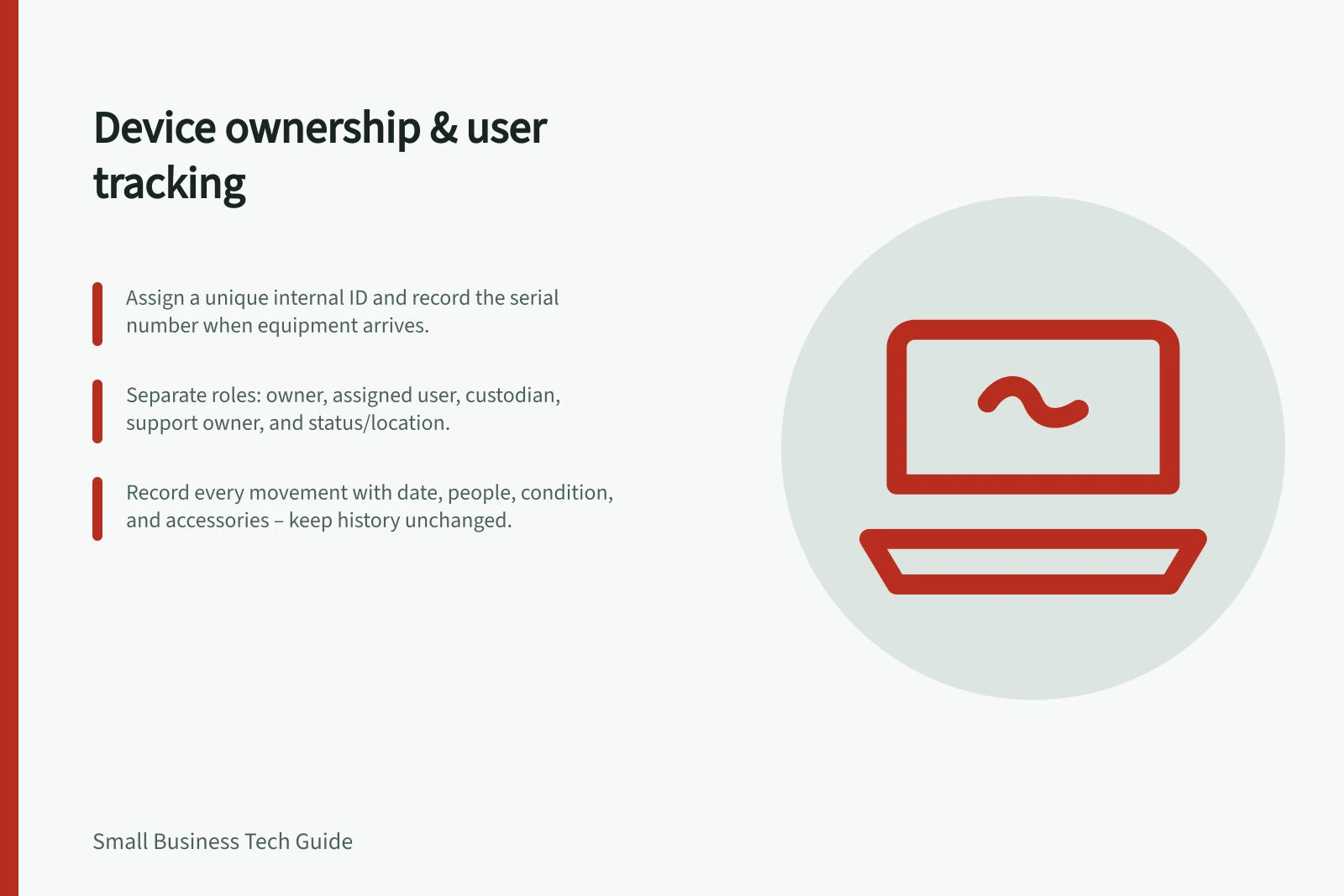 Device ownership & user tracking: Assign a unique internal ID and record the serial number when equipment arrives.; Separate roles: owner, assigned user, custodian, support owner, and status/location.; Record every movement with date, people, condition, and accessories – keep history unchanged.