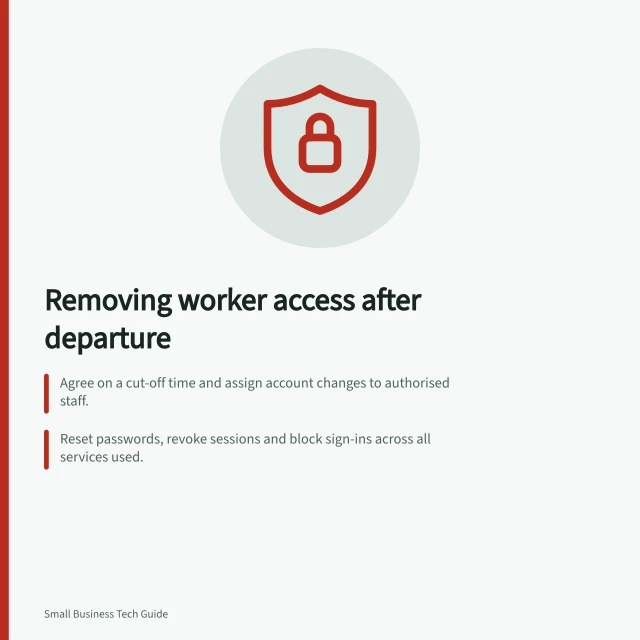 Removing worker access after departure: Agree on a cut-off time and assign account changes to authorised staff.; Reset passwords, revoke sessions and block sign-ins across all services used.; Transfer work ownership before deleting accounts to prevent access loss. Removing access when a worker leaves