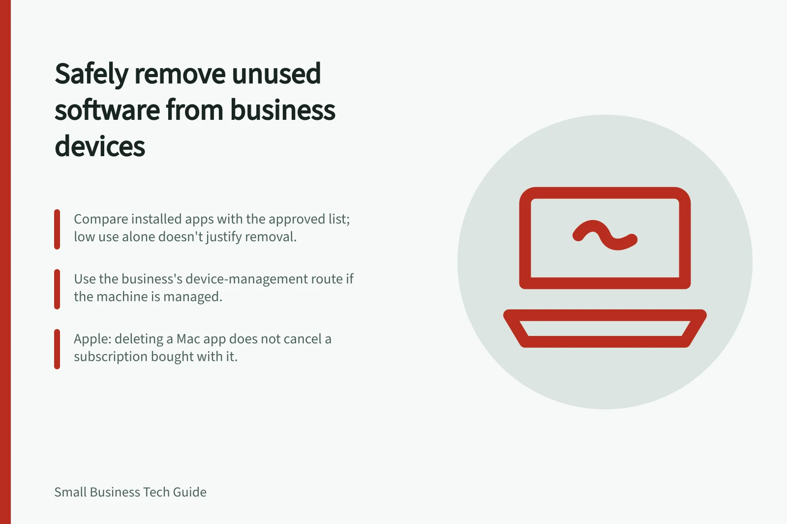 Safely remove unused software from business devices: Compare installed apps with the approved list; low use alone doesn't justify removal.; Use the business's device-management route if the machine is managed.; Apple: deleting a Mac app does not cancel a subscription bought with it.