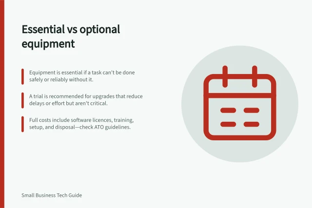 Essential vs optional equipment: Equipment is essential if a task can't be done safely or reliably without it.; A trial is recommended for upgrades that reduce delays or effort but aren't critical.; Full costs include software licences, training, setup, and disposal—check ATO guidelines. Separating essential equipment from optional upgrades