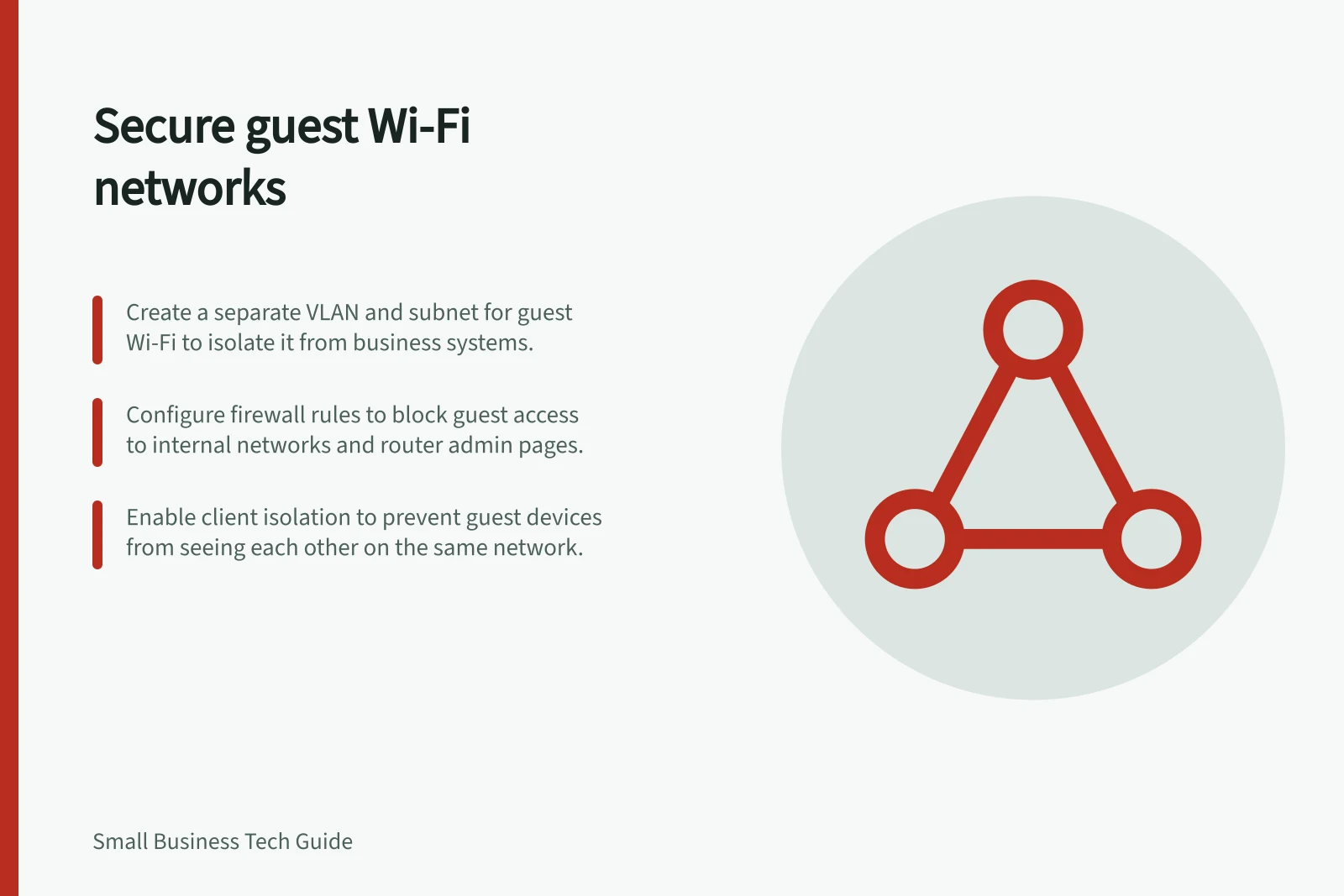 Secure guest Wi-Fi networks: Create a separate VLAN and subnet for guest Wi-Fi to isolate it from business systems.; Configure firewall rules to block guest access to internal networks and router admin pages.; Enable client isolation to prevent guest devices from seeing each other on the same network.