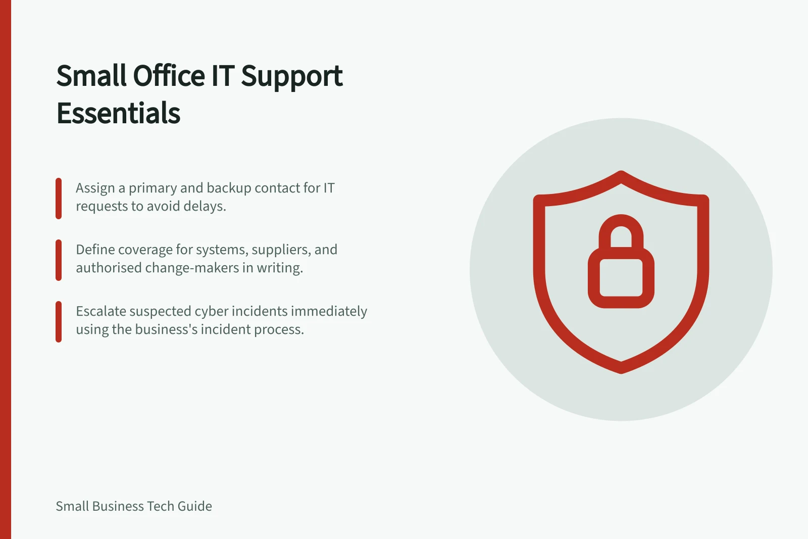 Small Office IT Support Essentials: Assign a primary and backup contact for IT requests to avoid delays.; Define coverage for systems, suppliers, and authorised change-makers in writing.; Escalate suspected cyber incidents immediately using the business's incident process.