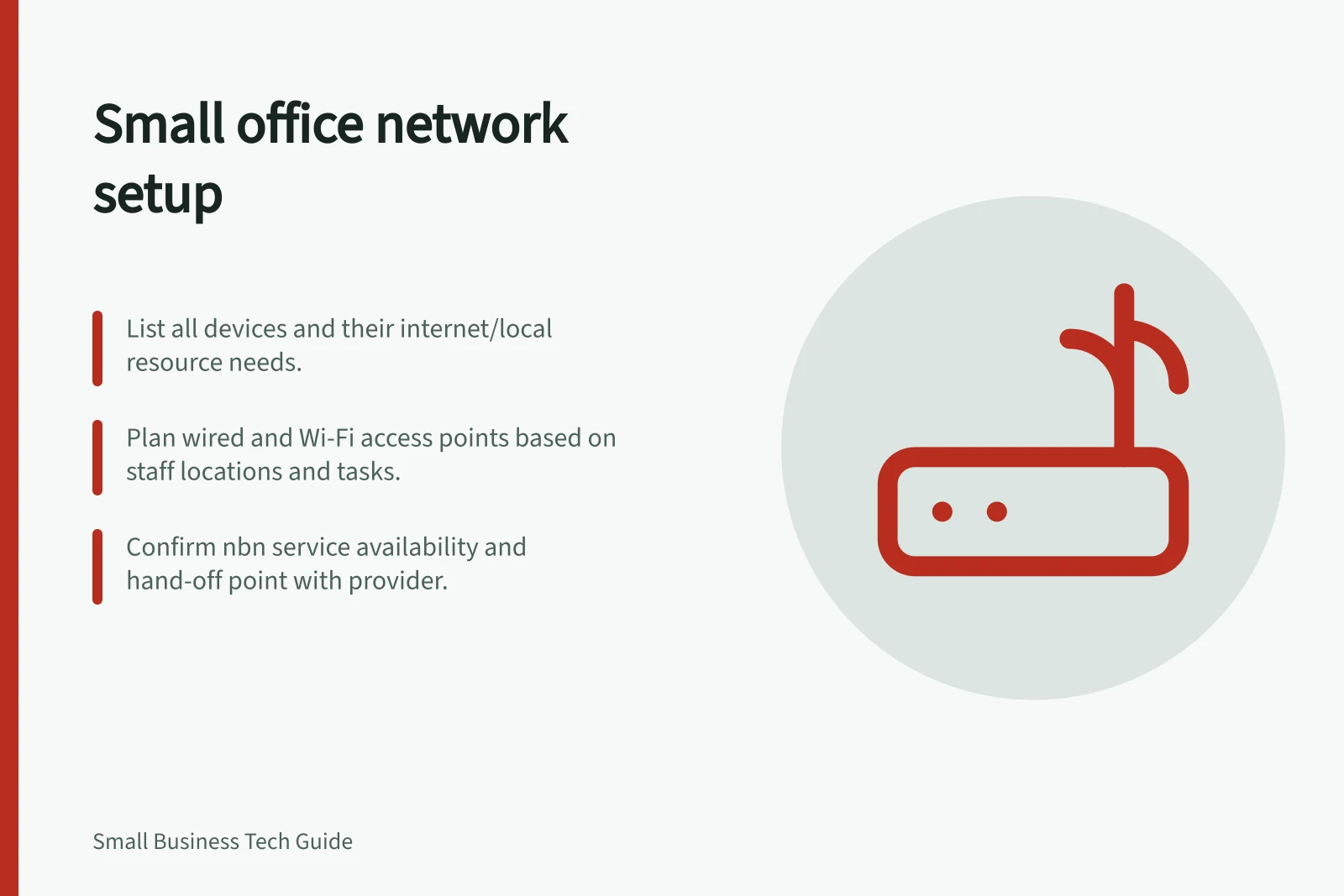 Small office network setup: List all devices and their internet/local resource needs.; Plan wired and Wi-Fi access points based on staff locations and tasks.; Confirm nbn service availability and hand-off point with provider.