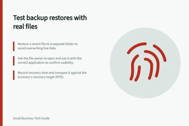 Test backup restores with real files: Restore a recent file to a separate folder to avoid overwriting live data.; Ask the file owner to open and use it with the correct application to confirm usability.; Record recovery time and compare it against the business's recovery target (RTO). Testing whether a business backup can actually restore files