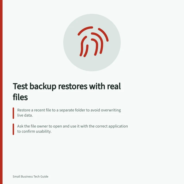 Test backup restores with real files: Restore a recent file to a separate folder to avoid overwriting live data.; Ask the file owner to open and use it with the correct application to confirm usability.; Record recovery time and compare it against the business's recovery target (RTO). Testing whether a business backup can actually restore files
